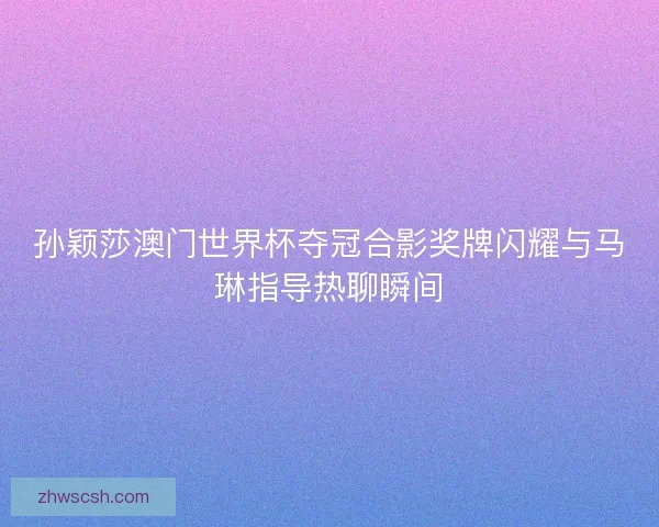 孙颖莎澳门世界杯夺冠合影奖牌闪耀与马琳指导热聊瞬间